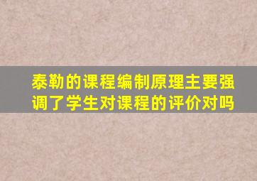 泰勒的课程编制原理主要强调了学生对课程的评价对吗