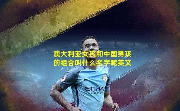 澳大利亚女孩和中国男孩的组合叫什么名字呢英文