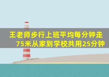 王老师步行上班平均每分钟走75米从家到学校共用25分钟
