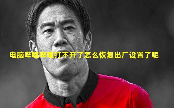电脑哔哩哔哩打不开了怎么恢复出厂设置了呢