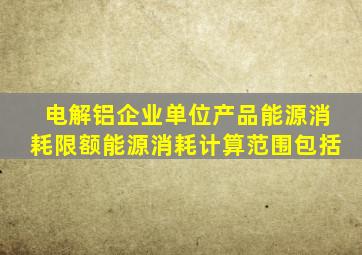 电解铝企业单位产品能源消耗限额能源消耗计算范围包括