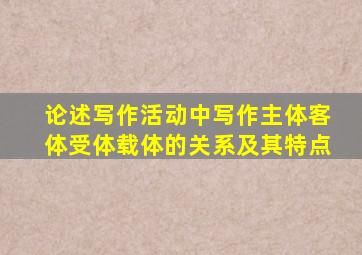 论述写作活动中写作主体客体受体载体的关系及其特点