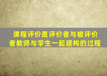 课程评价是评价者与被评价者教师与学生一起建构的过程