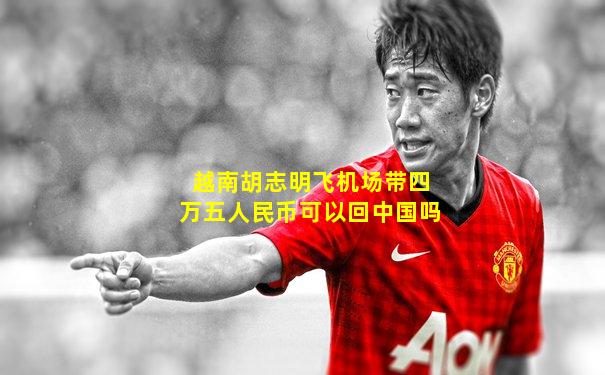 越南胡志明飞机场带四万五人民币可以回中国吗