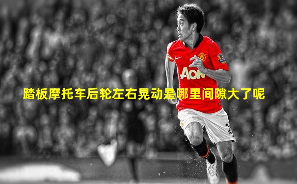 踏板摩托车后轮左右晃动是哪里间隙大了呢