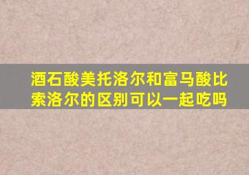 酒石酸美托洛尔和富马酸比索洛尔的区别可以一起吃吗
