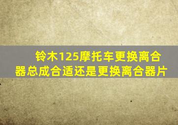 铃木125摩托车更换离合器总成合适还是更换离合器片