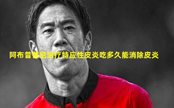 阿布昔替尼治疗特应性皮炎吃多久能消除皮炎