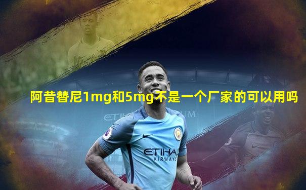 阿昔替尼1mg和5mg不是一个厂家的可以用吗